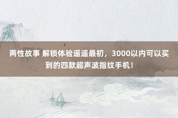 两性故事 解锁体验遥遥最初，3000以内可以买到的四款超声波指纹手机！