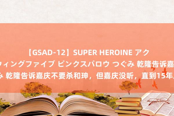 【GSAD-12】SUPER HEROINE アクションウォーズ 超翼戦隊ウィングファイブ ピンクスパロウ つぐみ 乾隆告诉嘉庆不要杀和珅，但嘉庆没听，直到15年后嘉庆才显著