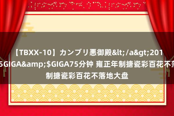 【TBXX-10】カンブリ悪御殿</a>2014-04-25GIGA&$GIGA75分钟 雍正年制搪瓷彩百花不落地大盘