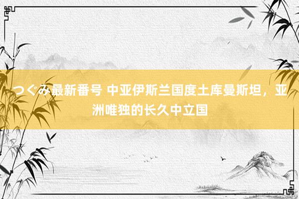 つぐみ最新番号 中亚伊斯兰国度土库曼斯坦，亚洲唯独的长久中立国