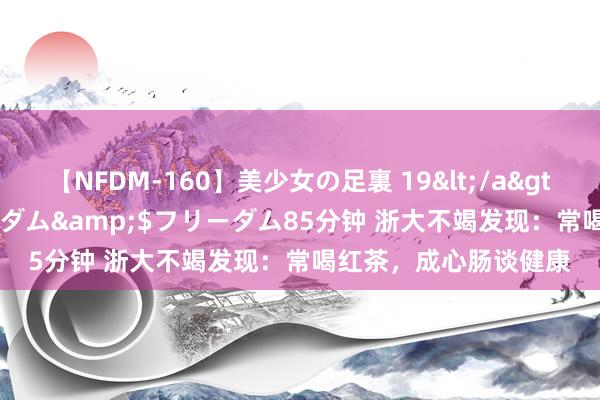 【NFDM-160】美少女の足裏 19</a>2010-01-05フリーダム&$フリーダム85分钟 浙大不竭发现：常喝红茶，成心肠谈健康