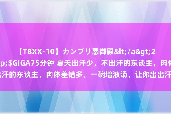 【TBXX-10】カンブリ悪御殿</a>2014-04-25GIGA&$GIGA75分钟 夏天出汗少，不出汗的东谈主，肉体差错多，一碗增液汤，让你出出汗，排排毒，通通便