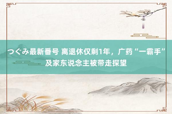 つぐみ最新番号 离退休仅剩1年，广药“一霸手”及家东说念主被带走探望