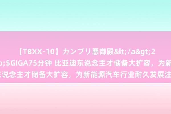 【TBXX-10】カンブリ悪御殿</a>2014-04-25GIGA&$GIGA75分钟 比亚迪东说念主才储备大扩容，为新能源汽车行业耐久发展注入新能源