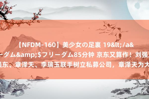 【NFDM-160】美少女の足裏 19</a>2010-01-05フリーダム&$フリーダム85分钟 京东又算作！刘强东、章泽天、李瑞玉联手树立私募公司，章泽天为大推动，非并京东初次私募业布局