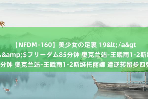 【NFDM-160】美少女の足裏 19</a>2010-01-05フリーダム&$フリーダム85分钟 奥克兰站-王曦雨1-2斯维托丽娜 遭逆转留步四强