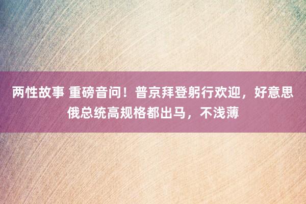 两性故事 重磅音问！普京拜登躬行欢迎，好意思俄总统高规格都出马，不浅薄