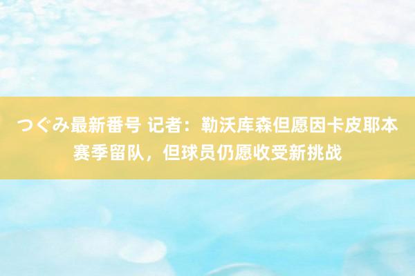 つぐみ最新番号 记者：勒沃库森但愿因卡皮耶本赛季留队，但球员仍愿收受新挑战