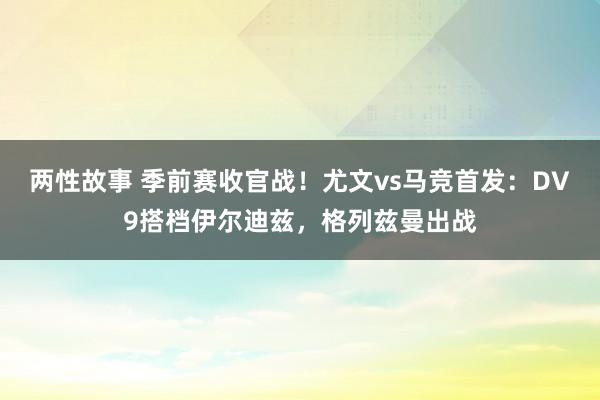 两性故事 季前赛收官战！尤文vs马竞首发：DV9搭档伊尔迪兹，格列兹曼出战