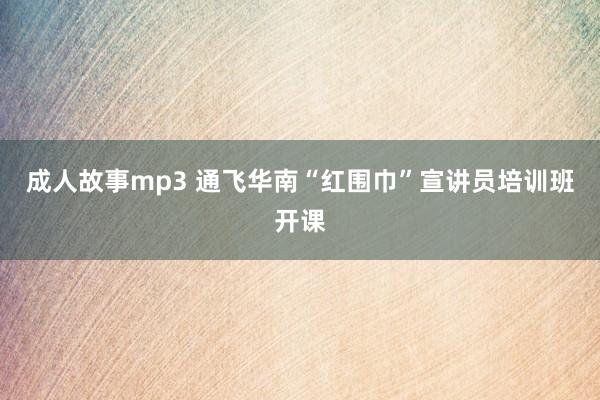 成人故事mp3 通飞华南“红围巾”宣讲员培训班开课