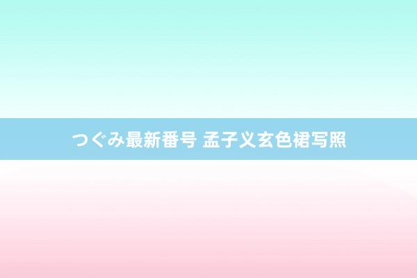 つぐみ最新番号 孟子义玄色裙写照