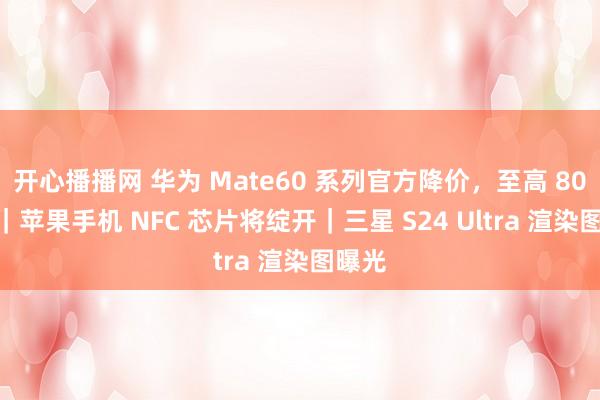 开心播播网 华为 Mate60 系列官方降价，至高 800 元｜苹果手机 NFC 芯片将绽开｜三星 S24 Ultra 渲染图曝光