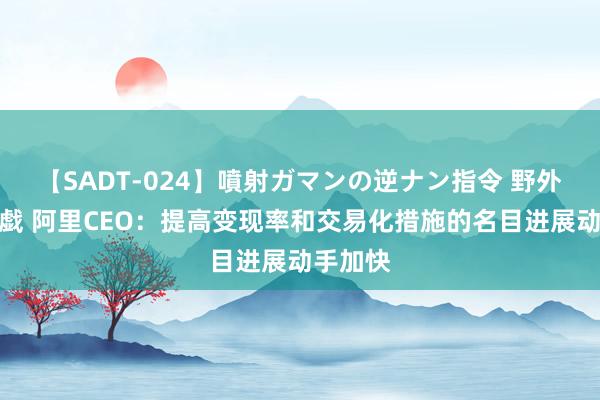 【SADT-024】噴射ガマンの逆ナン指令 野外浣腸悪戯 阿里CEO：提高变现率和交易化措施的名目进展动手加快