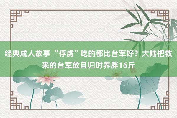 经典成人故事 “俘虏”吃的都比台军好？大陆把救来的台军放且归时养胖16斤