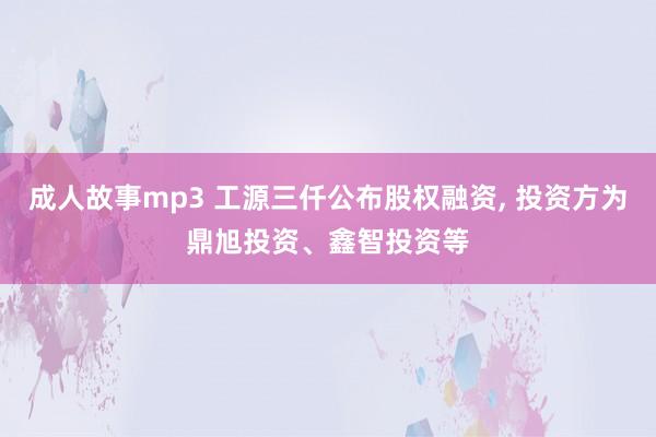 成人故事mp3 工源三仟公布股权融资， 投资方为鼎旭投资、鑫智投资等