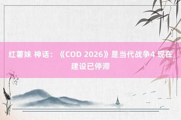 红薯妹 神话：《COD 2026》是当代战争4 现在建设已停滞