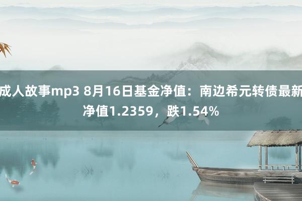 成人故事mp3 8月16日基金净值：南边希元转债最新净值1.2359，跌1.54%