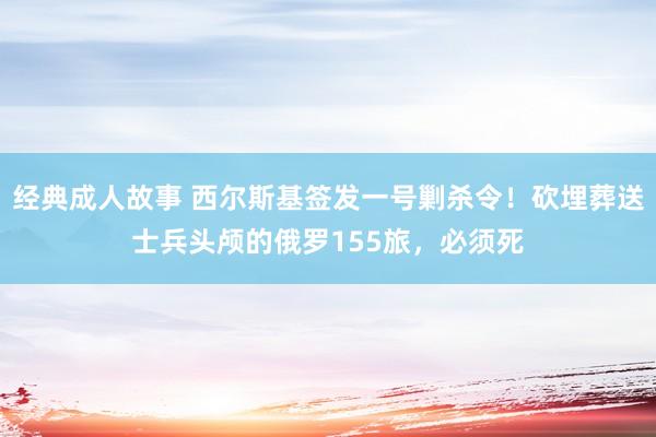 经典成人故事 西尔斯基签发一号剿杀令！砍埋葬送士兵头颅的俄罗155旅，必须死