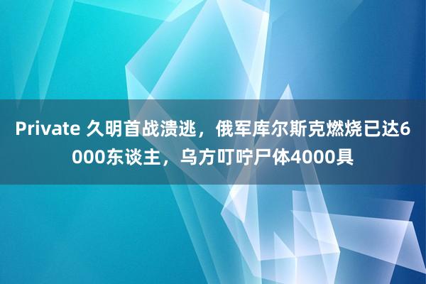 Private 久明首战溃逃，俄军库尔斯克燃烧已达6000东谈主，乌方叮咛尸体4000具