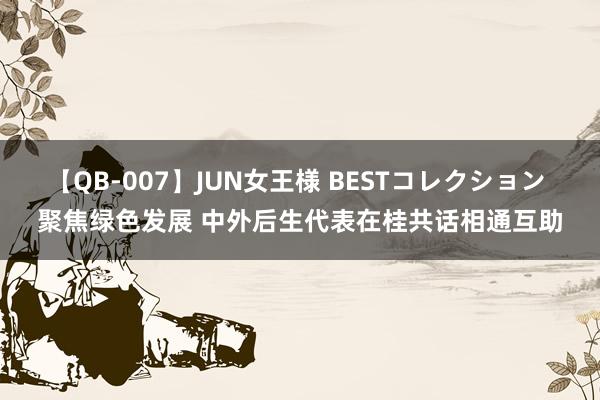 【QB-007】JUN女王様 BESTコレクション 聚焦绿色发展 中外后生代表在桂共话相通互助