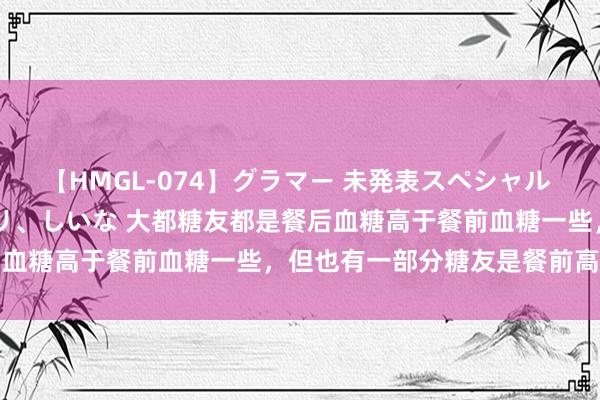 【HMGL-074】グラマー 未発表スペシャル 7 ゆず、MARIA、アメリ、しいな 大都糖友都是餐后血糖高于餐前血糖一些，但也有一部分糖友是餐前高于餐后