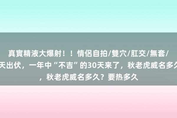 真實精液大爆射！！情侶自拍/雙穴/肛交/無套/大量噴精 后天出伏，一年中“不吉”的30天来了，秋老虎威名多久？要热多久