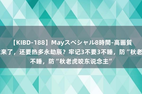 【KIBD-188】Mayスペシャル8時間-高画質-特別編 秋老虎来了，还要热多永劫辰？牢记3不要3不睡，防“秋老虎咬东说念主”