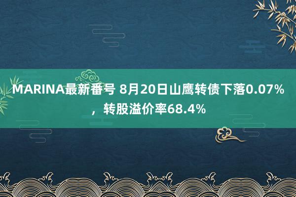 MARINA最新番号 8月20日山鹰转债下落0.07%，转股溢价率68.4%