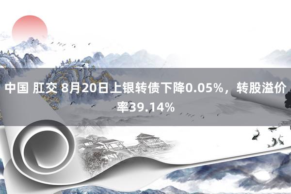 中国 肛交 8月20日上银转债下降0.05%，转股溢价率39.14%