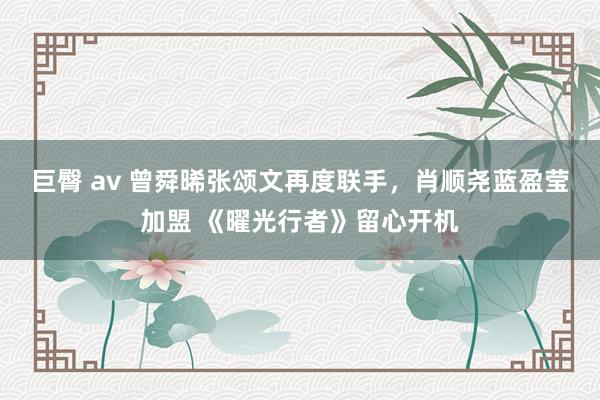 巨臀 av 曾舜晞张颂文再度联手，肖顺尧蓝盈莹加盟 《曜光行者》留心开机