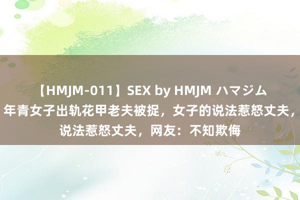 【HMJM-011】SEX by HMJM ハマジムベスト09 6時間 年青女子出轨花甲老夫被捉，女子的说法惹怒丈夫，网友：不知欺侮