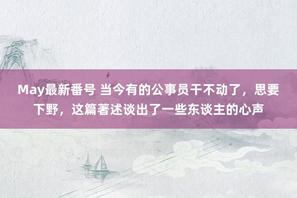 May最新番号 当今有的公事员干不动了，思要下野，这篇著述谈出了一些东谈主的心声