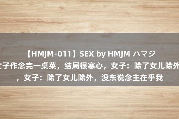 【HMJM-011】SEX by HMJM ハマジムベスト09 6時間 女子作念完一桌菜，结局很寒心，女子：除了女儿除外，没东说念主在乎我