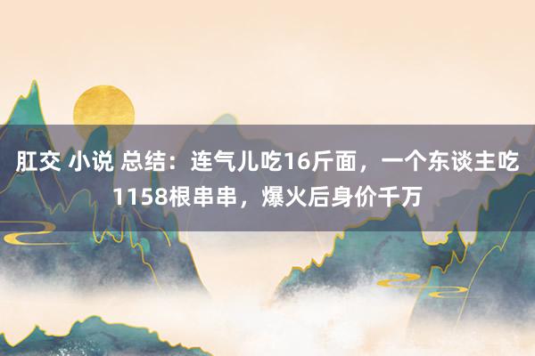 肛交 小说 总结：连气儿吃16斤面，一个东谈主吃1158根串串，爆火后身价千万