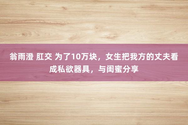 翁雨澄 肛交 为了10万块，女生把我方的丈夫看成私欲器具，与闺蜜分享