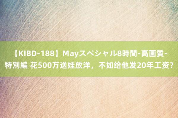 【KIBD-188】Mayスペシャル8時間-高画質-特別編 花500万送娃放洋，不如给他发20年工资？