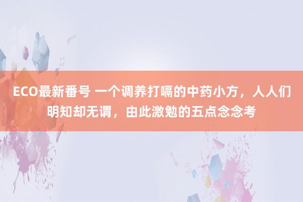 ECO最新番号 一个调养打嗝的中药小方，人人们明知却无谓，由此激勉的五点念念考