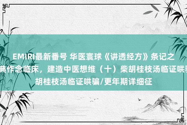 EMIRI最新番号 华医寰球《讲透经方》条记之陈明老师讲读经典作念临床，建造中医想维（十）柴胡桂枝汤临证哄骗/更年期详细征