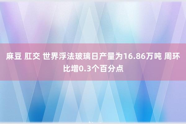 麻豆 肛交 世界浮法玻璃日产量为16.86万吨 周环比增0.3个百分点