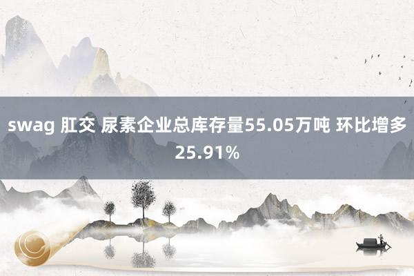 swag 肛交 尿素企业总库存量55.05万吨 环比增多25.91%