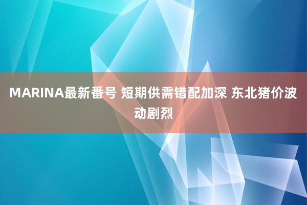 MARINA最新番号 短期供需错配加深 东北猪价波动剧烈