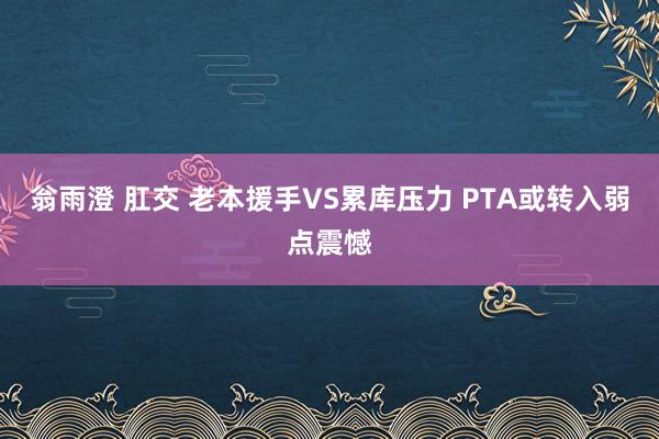 翁雨澄 肛交 老本援手VS累库压力 PTA或转入弱点震憾