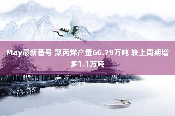 May最新番号 聚丙烯产量66.79万吨 较上周期增多1.1万吨