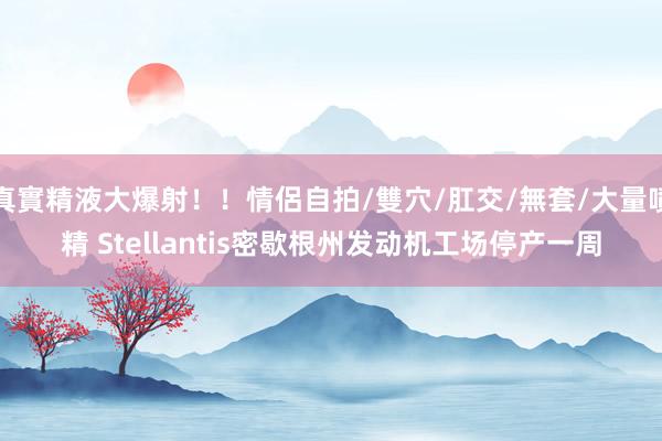 真實精液大爆射！！情侶自拍/雙穴/肛交/無套/大量噴精 Stellantis密歇根州发动机工场停产一周