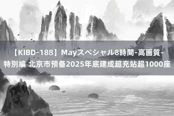 【KIBD-188】Mayスペシャル8時間-高画質-特別編 北京市预备2025年底建成超充站超1000座