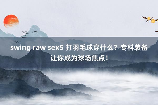 swing raw sex5 打羽毛球穿什么？专科装备让你成为球场焦点！