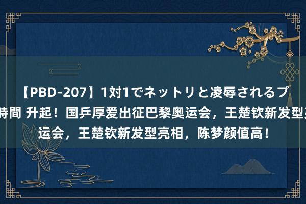 【PBD-207】1対1でネットリと凌辱されるプレミア女優たち 8時間 升起！国乒厚爱出征巴黎奥运会，王楚钦新发型亮相，陈梦颜值高！