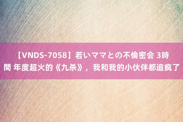 【VNDS-7058】若いママとの不倫密会 3時間 年度超火的《九杀》，我和我的小伙伴都追疯了