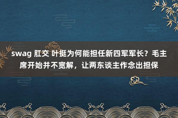 swag 肛交 叶挺为何能担任新四军军长？毛主席开始并不宽解，让两东谈主作念出担保