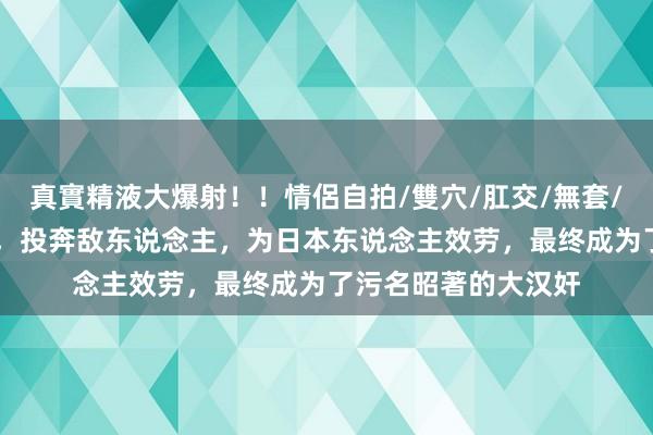 真實精液大爆射！！情侶自拍/雙穴/肛交/無套/大量噴精 扞拒国度，投奔敌东说念主，为日本东说念主效劳，最终成为了污名昭著的大汉奸